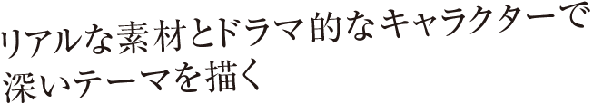 リアルな素材とドラマ的なキャラクターで深いテーマを描く